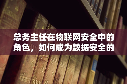 总务主任在物联网安全中的角色，如何成为数据安全的守护者？