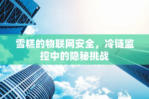 雪糕的物联网安全，冷链监控中的隐秘挑战