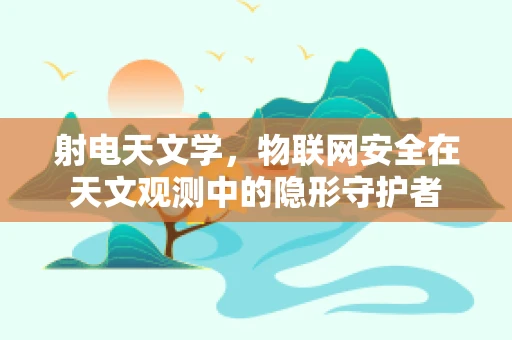 射电天文学，物联网安全在天文观测中的隐形守护者