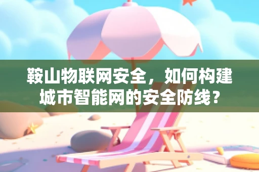 鞍山物联网安全，如何构建城市智能网的安全防线？