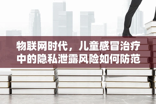 物联网时代，儿童感冒治疗中的隐私泄露风险如何防范？