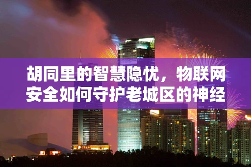胡同里的智慧隐忧，物联网安全如何守护老城区的神经脉络？