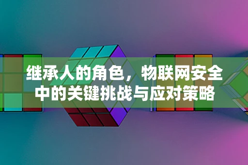 继承人的角色，物联网安全中的关键挑战与应对策略