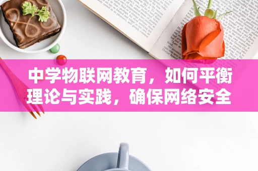 中学物联网教育，如何平衡理论与实践，确保网络安全？