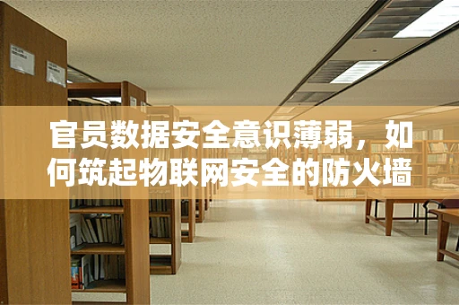 官员数据安全意识薄弱，如何筑起物联网安全的防火墙？