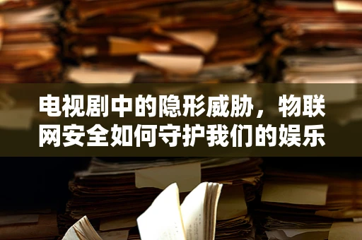 电视剧中的隐形威胁，物联网安全如何守护我们的娱乐世界？