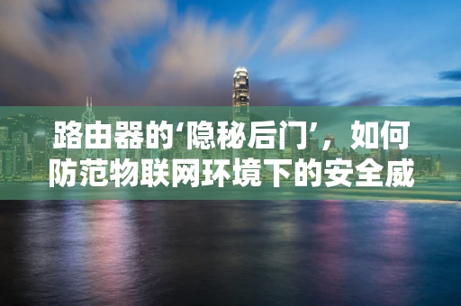 路由器的‘隐秘后门’，如何防范物联网环境下的安全威胁？