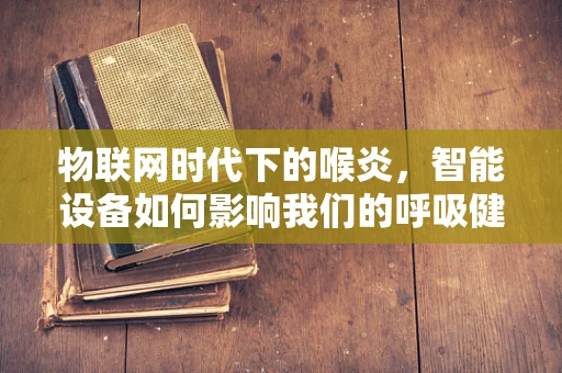 物联网时代下的喉炎，智能设备如何影响我们的呼吸健康？
