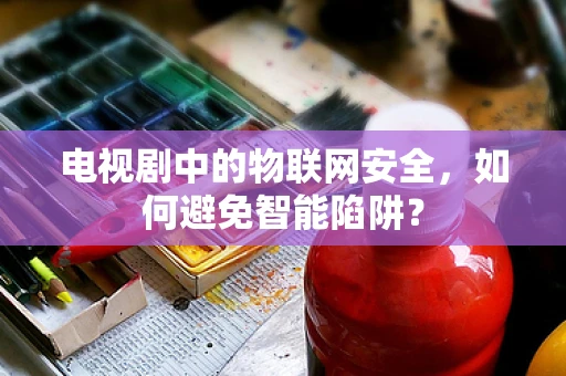 电视剧中的物联网安全，如何避免智能陷阱？
