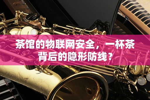 茶馆的物联网安全，一杯茶背后的隐形防线？