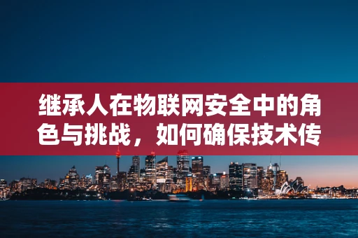 继承人在物联网安全中的角色与挑战，如何确保技术传承与安全无缝对接？