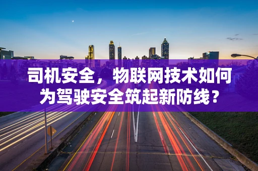 司机安全，物联网技术如何为驾驶安全筑起新防线？
