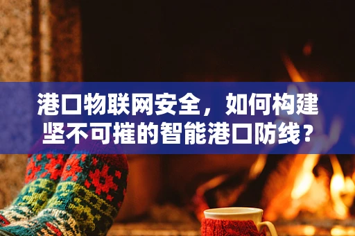 港口物联网安全，如何构建坚不可摧的智能港口防线？