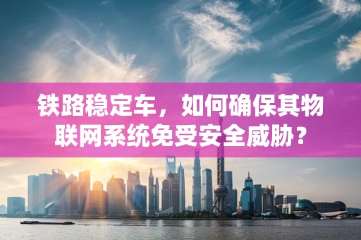 铁路稳定车，如何确保其物联网系统免受安全威胁？