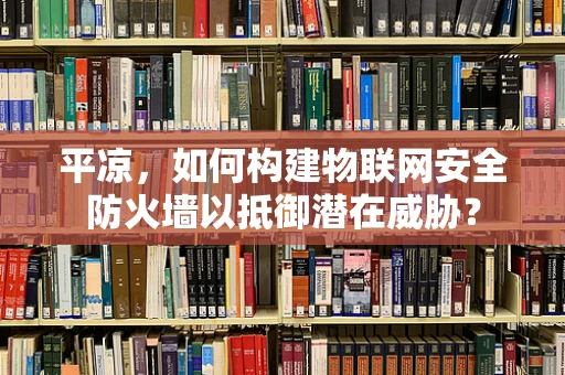 平凉，如何构建物联网安全防火墙以抵御潜在威胁？