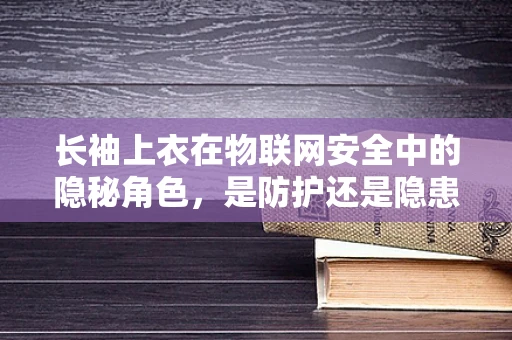 长袖上衣在物联网安全中的隐秘角色，是防护还是隐患？