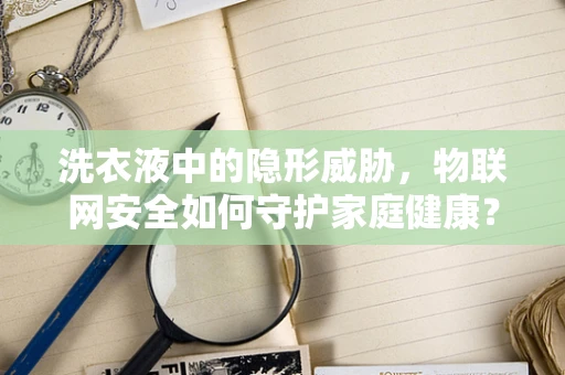 洗衣液中的隐形威胁，物联网安全如何守护家庭健康？