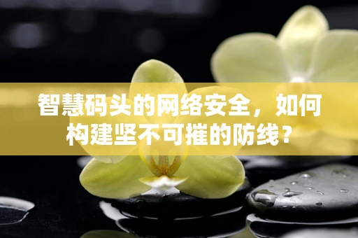 智慧码头的网络安全，如何构建坚不可摧的防线？