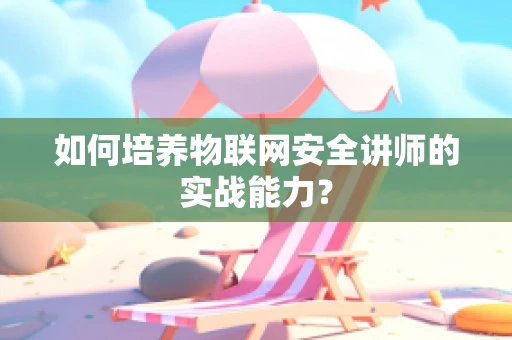 如何培养物联网安全讲师的实战能力？