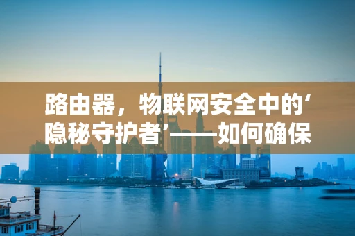 路由器，物联网安全中的‘隐秘守护者’——如何确保其不被黑客利用？