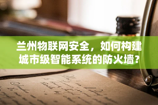 兰州物联网安全，如何构建城市级智能系统的防火墙？