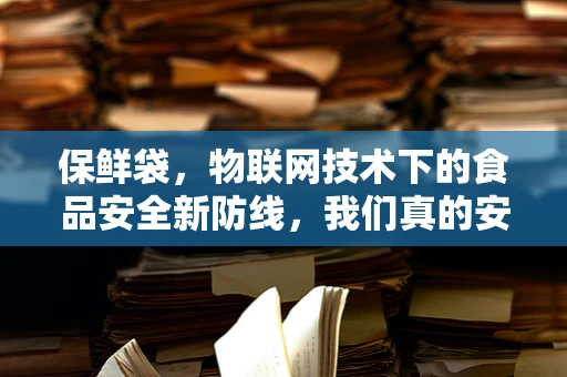 保鲜袋，物联网技术下的食品安全新防线，我们真的安全了吗？