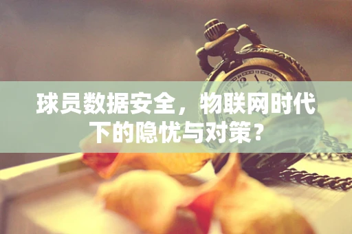 球员数据安全，物联网时代下的隐忧与对策？