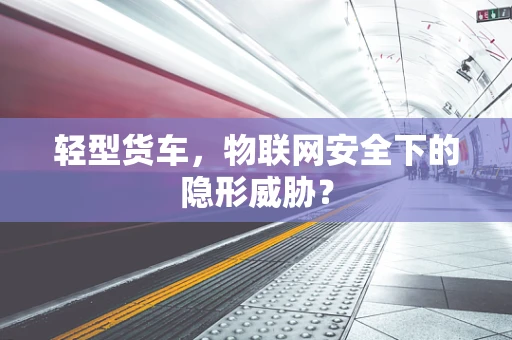 轻型货车，物联网安全下的隐形威胁？