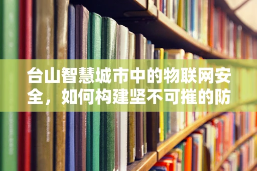 台山智慧城市中的物联网安全，如何构建坚不可摧的防御网？