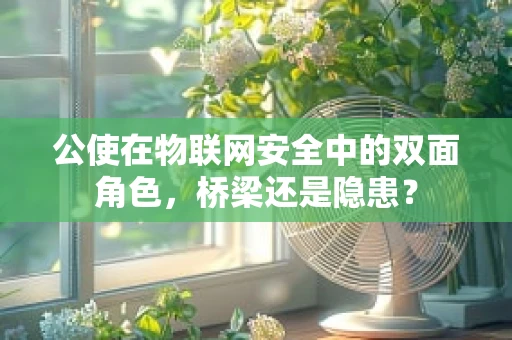 公使在物联网安全中的双面角色，桥梁还是隐患？