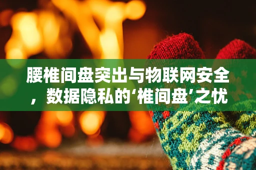 腰椎间盘突出与物联网安全，数据隐私的‘椎间盘’之忧？