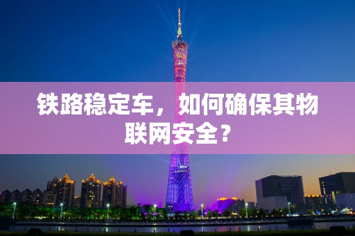 铁路稳定车，如何确保其物联网安全？