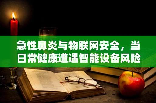 急性鼻炎与物联网安全，当日常健康遭遇智能设备风险？