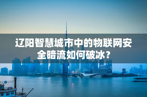 辽阳智慧城市中的物联网安全暗流如何破冰？