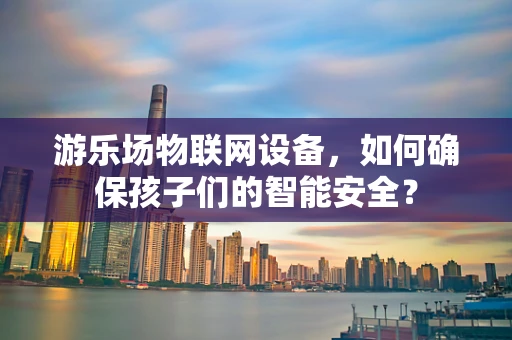 游乐场物联网设备，如何确保孩子们的智能安全？