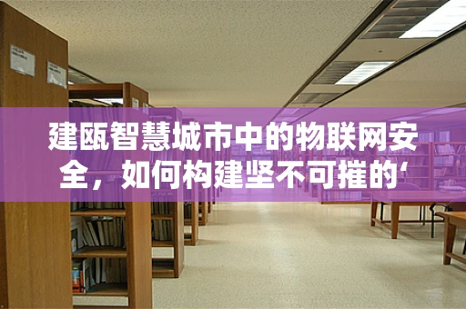 建瓯智慧城市中的物联网安全，如何构建坚不可摧的‘数字防线’？