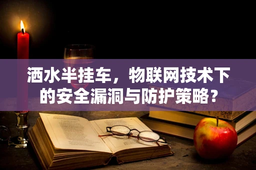 洒水半挂车，物联网技术下的安全漏洞与防护策略？