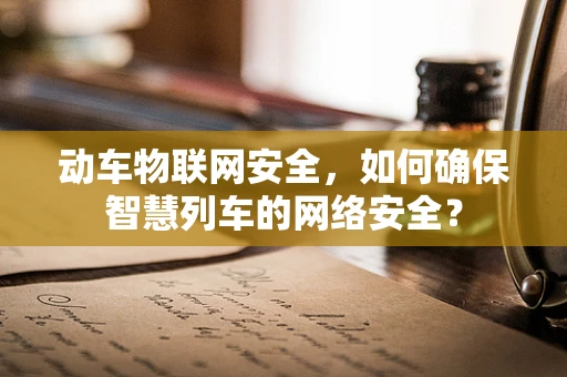 动车物联网安全，如何确保智慧列车的网络安全？