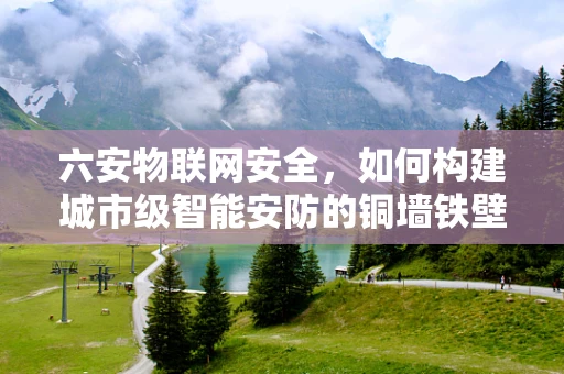 六安物联网安全，如何构建城市级智能安防的铜墙铁壁？