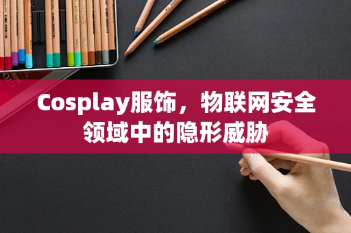 Cosplay服饰，物联网安全领域中的隐形威胁