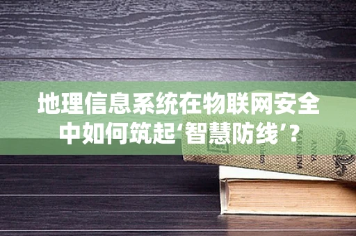 地理信息系统在物联网安全中如何筑起‘智慧防线’？