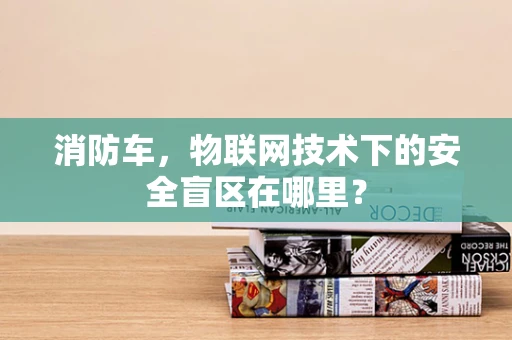 消防车，物联网技术下的安全盲区在哪里？