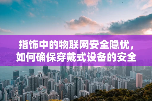 指饰中的物联网安全隐忧，如何确保穿戴式设备的安全？