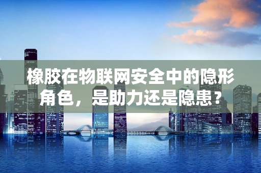 橡胶在物联网安全中的隐形角色，是助力还是隐患？