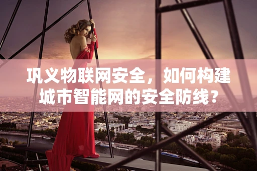 巩义物联网安全，如何构建城市智能网的安全防线？