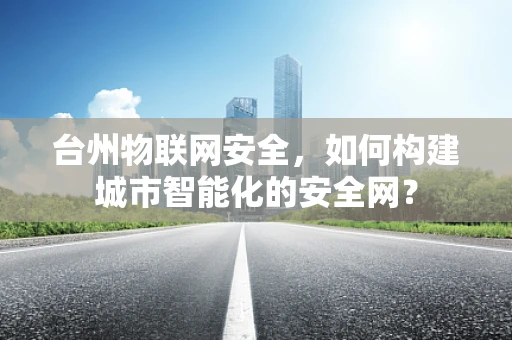 台州物联网安全，如何构建城市智能化的安全网？
