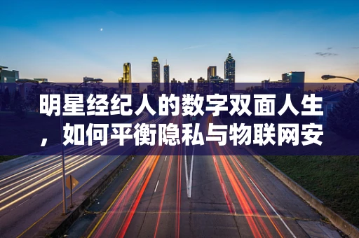明星经纪人的数字双面人生，如何平衡隐私与物联网安全？