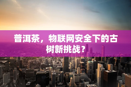 普洱茶，物联网安全下的古树新挑战？