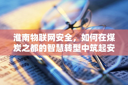 淮南物联网安全，如何在煤炭之都的智慧转型中筑起安全防线？