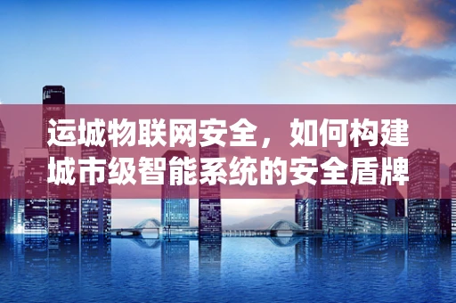 运城物联网安全，如何构建城市级智能系统的安全盾牌？